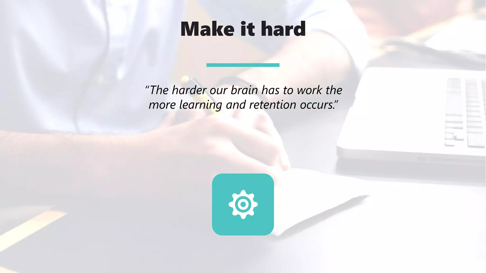 Make it hard
“The harder our brain has to work the
more learning and retention occurs.”
 