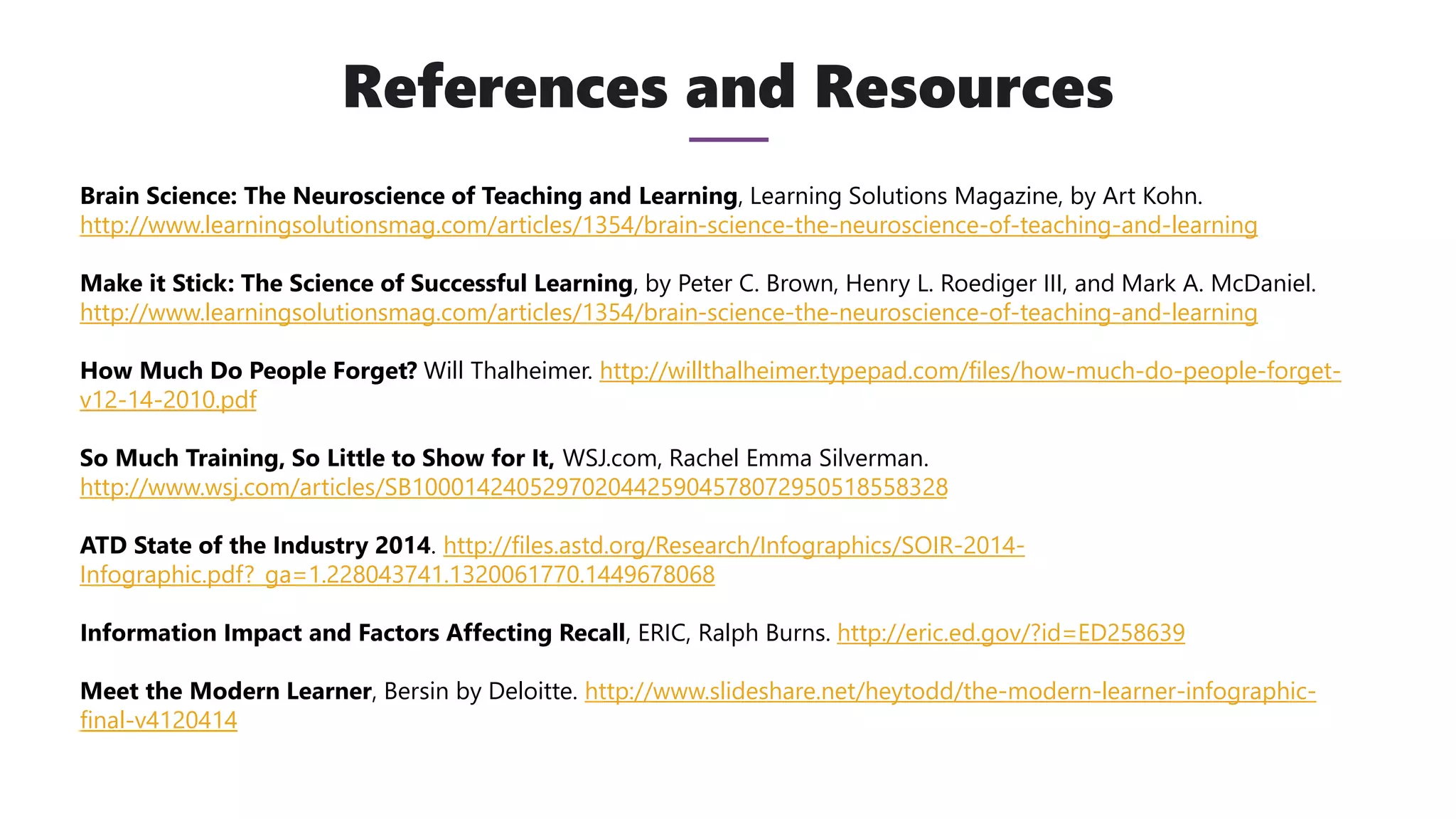References and Resources
Brain Science: The Neuroscience of Teaching and Learning, Learning Solutions Magazine, by Art Kohn.
http://www.learningsolutionsmag.com/articles/1354/brain-science-the-neuroscience-of-teaching-and-learning
Make it Stick: The Science of Successful Learning, by Peter C. Brown, Henry L. Roediger III, and Mark A. McDaniel.
http://www.learningsolutionsmag.com/articles/1354/brain-science-the-neuroscience-of-teaching-and-learning
How Much Do People Forget? Will Thalheimer. http://willthalheimer.typepad.com/files/how-much-do-people-forget-
v12-14-2010.pdf
So Much Training, So Little to Show for It, WSJ.com, Rachel Emma Silverman.
http://www.wsj.com/articles/SB10001424052970204425904578072950518558328
ATD State of the Industry 2014. http://files.astd.org/Research/Infographics/SOIR-2014-
Infographic.pdf?_ga=1.228043741.1320061770.1449678068
Information Impact and Factors Affecting Recall, ERIC, Ralph Burns. http://eric.ed.gov/?id=ED258639
Meet the Modern Learner, Bersin by Deloitte. http://www.slideshare.net/heytodd/the-modern-learner-infographic-
final-v4120414
 