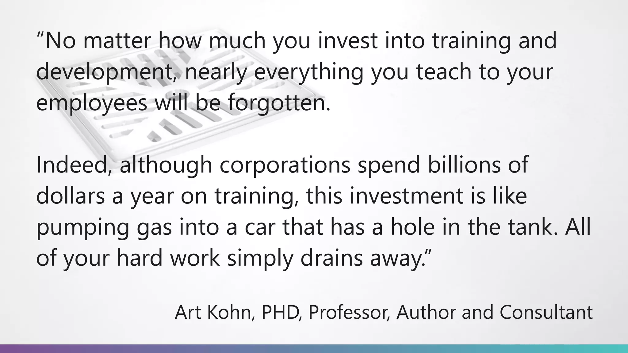 “No matter how much you invest into training and
development, nearly everything you teach to your
employees will be forgotten.
Indeed, although corporations spend billions of
dollars a year on training, this investment is like
pumping gas into a car that has a hole in the tank. All
of your hard work simply drains away.”
Art Kohn, PHD, Professor, Author and Consultant
 
