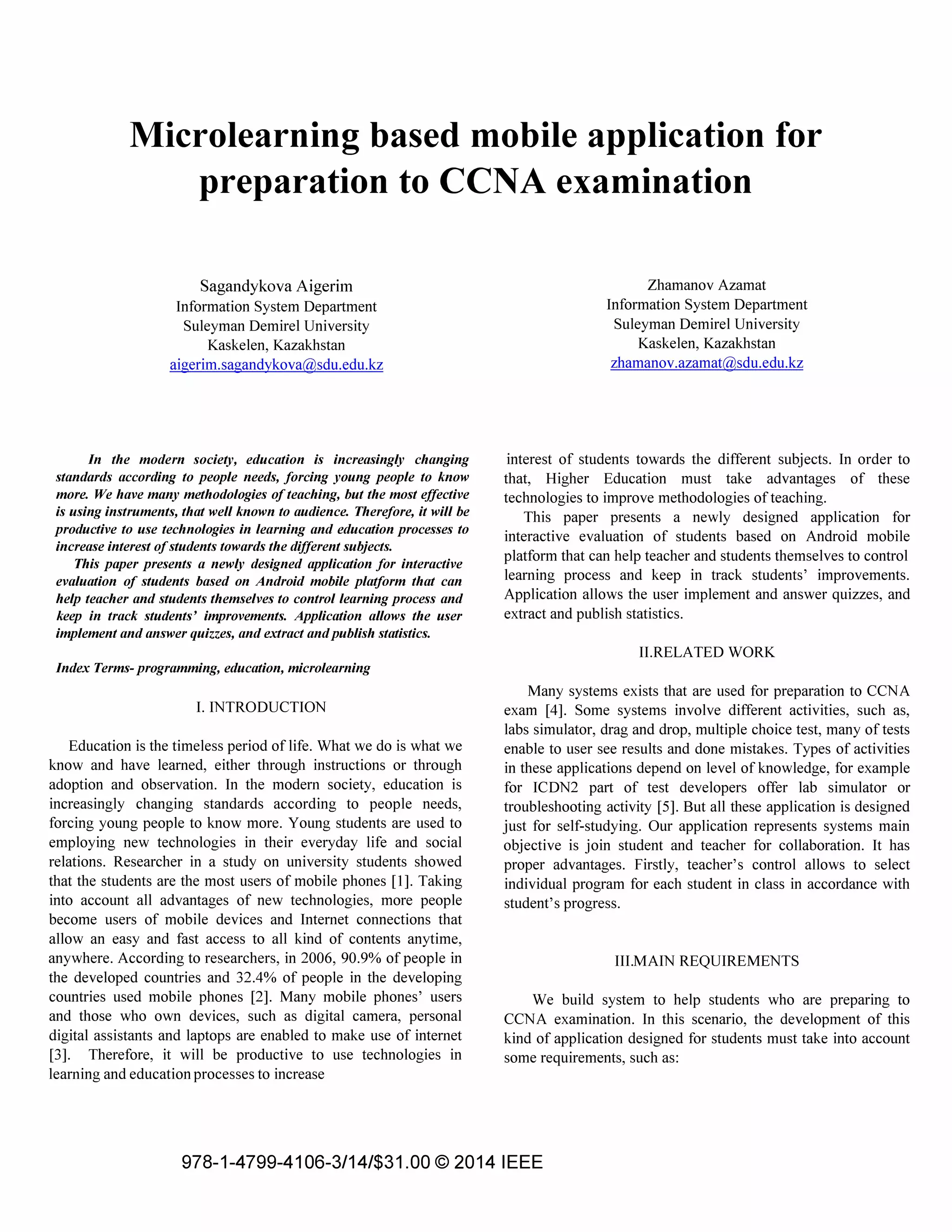 Microlearning based mobile application for
preparation to CCNA examination
Sagandykova Aigerim
Information System Department
Suleyman Demirel University
Kaskelen, Kazakhstan
aigerim.sagandykova@sdu.edu.kz
In the modern society, education is increasingly changing
standards according to people needs, forcing young people to know
more. We have many methodologies of teaching, but the most effective
is using instruments, that well known to audience. Therefore, it will be
productive to use technologies in learning and education processes to
increase interest of students towards the different subjects.
This paper presents a newly designed application for interactive
evaluation of students based on Android mobile platform that can
help teacher and students themselves to control learning process and
keep in track students' improvements. Application allows the user
implement and answer quizzes, and extract and publish statistics.
Index Terms- programming, education, microlearning
I. INTRODUCTION
Education is the timeless period of life. What we do is what we
know and have learned, either through instructions or through
adoption and observation. In the modern society, education is
increasingly changing standards according to people needs,
forcing young people to know more. Young students are used to
employing new technologies in their everyday life and social
relations. Researcher in a study on university students showed
that the students are the most users of mobile phones [1]. Taking
into account all advantages of new technologies, more people
become users of mobile devices and Internet connections that
allow an easy and fast access to all kind of contents anytime,
anywhere. According to researchers, in 2006, 90.9% of people in
the developed countries and 32.4% of people in the developing
countries used mobile phones [2]. Many mobile phones' users
and those who own devices, such as digital camera, personal
digital assistants and laptops are enabled to make use of internet
[3]. Therefore, it will be productive to use technologies in
learning and education processes to increase
Zhamanov Azamat
Information System Department
Suleyman Demirel University
Kaskelen, Kazakhstan
zhamanov.azamat@sdu.edu.kz
interest of students towards the different subjects. In order to
that, Higher Education must take advantages of these
technologies to improve methodologies of teaching.
This paper presents a newly designed application for
interactive evaluation of students based on Android mobile
platform that can help teacher and students themselves to control
learning process and keep in track students' improvements.
Application allows the user implement and answer quizzes, and
extract and publish statistics.
II.RELATED WORK
Many systems exists that are used for preparation to CCNA
exam [4]. Some systems involve different activities, such as,
labs simulator, drag and drop, mUltiple choice test, many of tests
enable to user see results and done mistakes. Types of activities
in these applications depend on level of knowledge, for example
for ICDN2 part of test developers offer lab simulator or
troubleshooting activity [5]. But all these application is designed
just for self-studying. Our application represents systems main
objective is join student and teacher for collaboration. It has
proper advantages. Firstly, teacher's control allows to select
individual program for each student in class in accordance with
student's progress.
III.MAIN REQUIREMENTS
We build system to help students who are preparing to
CCNA examination. In this scenario, the development of this
kind of application designed for students must take into account
some requirements, such as:
978-1-4799-4106-3/14/$31.00 © 2014 IEEE
 