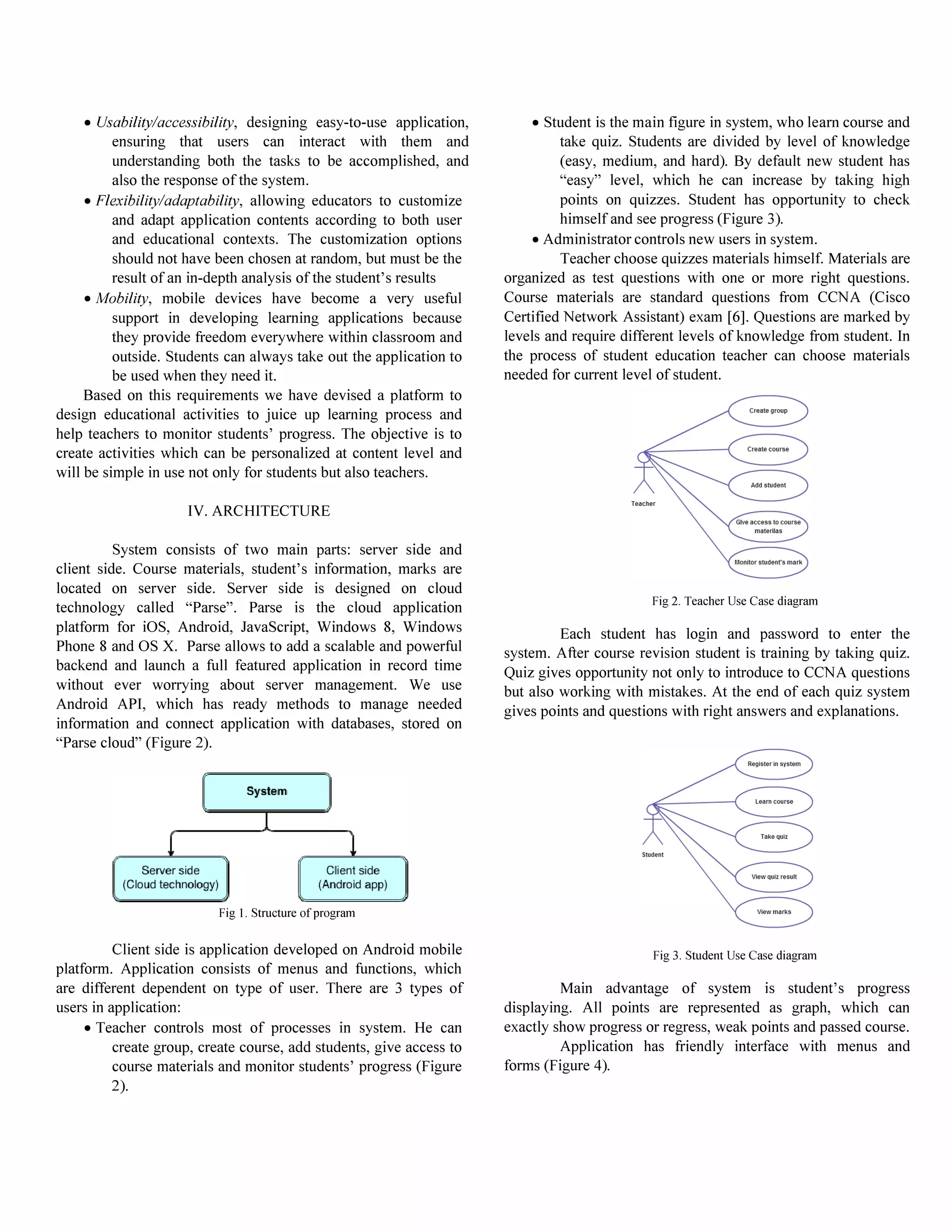 • Usability/accessibility, designing easy-to-use application,
ensuring that users can interact with them and
understanding both the tasks to be accomplished, and
also the response of the system.
• Flexibility/adaptability, allowing educators to customize
and adapt application contents according to both user
and educational contexts. The customization options
should not have been chosen at random, but must be the
result of an in-depth analysis of the student's results
• Mobility, mobile devices have become a very useful
support in developing learning applications because
they provide freedom everywhere within classroom and
outside. Students can always take out the application to
be used when they need it.
Based on this requirements we have devised a platform to
design educational activities to juice up learning process and
help teachers to monitor students' progress. The objective is to
create activities which can be personalized at content level and
will be simple in use not only for students but also teachers.
IV. ARCHITECTURE
System consists of two main parts: server side and
client side. Course materials, student's information, marks are
located on server side. Server side is designed on cloud
technology called "Parse". Parse is the cloud application
platform for iOS, Android, JavaScript, Windows 8, Windows
Phone 8 and OS X. Parse allows to add a scalable and powerful
backend and launch a full featured application in record time
without ever worrying about server management. We use
Android API, which has ready methods to manage needed
information and connect application with databases, stored on
"Parse cloud" (Figure 2).
Fig I. Structure of program
Client side is application developed on Android mobile
platform. Application consists of menus and functions, which
are different dependent on type of user. There are 3 types of
users in application:
• Teacher controls most of processes in system. He can
create group, create course, add students, give access to
course materials and monitor students' progress (Figure
2).
• Student is the main figure in system, who learn course and
take quiz. Students are divided by level of knowledge
(easy, medium, and hard). By default new student has
"easy" level, which he can increase by taking high
points on quizzes. Student has opportunity to check
himself and see progress (Figure 3).
• Administrator controls new users in system.
Teacher choose quizzes materials himself. Materials are
organized as test questions with one or more right questions.
Course materials are standard questions from CCNA (Cisco
Certified Network Assistant) exam [6]. Questions are marked by
levels and require different levels of knowledge from student. In
the process of student education teacher can choose materials
needed for current level of student.
Fig 2. Teacher Use Case diagram
Each student has login and password to enter the
system. After course revision student is training by taking quiz.
Quiz gives opportunity not only to introduce to CCNA questions
but also working with mistakes. At the end of each quiz system
gives points and questions with right answers and explanations.
Fig 3. Student Use Case diagram
Main advantage of system is student's progress
displaying. All points are represented as graph, which can
exactly show progress or regress, weak points and passed course.
Application has friendly interface with menus and
forms (Figure 4).
 