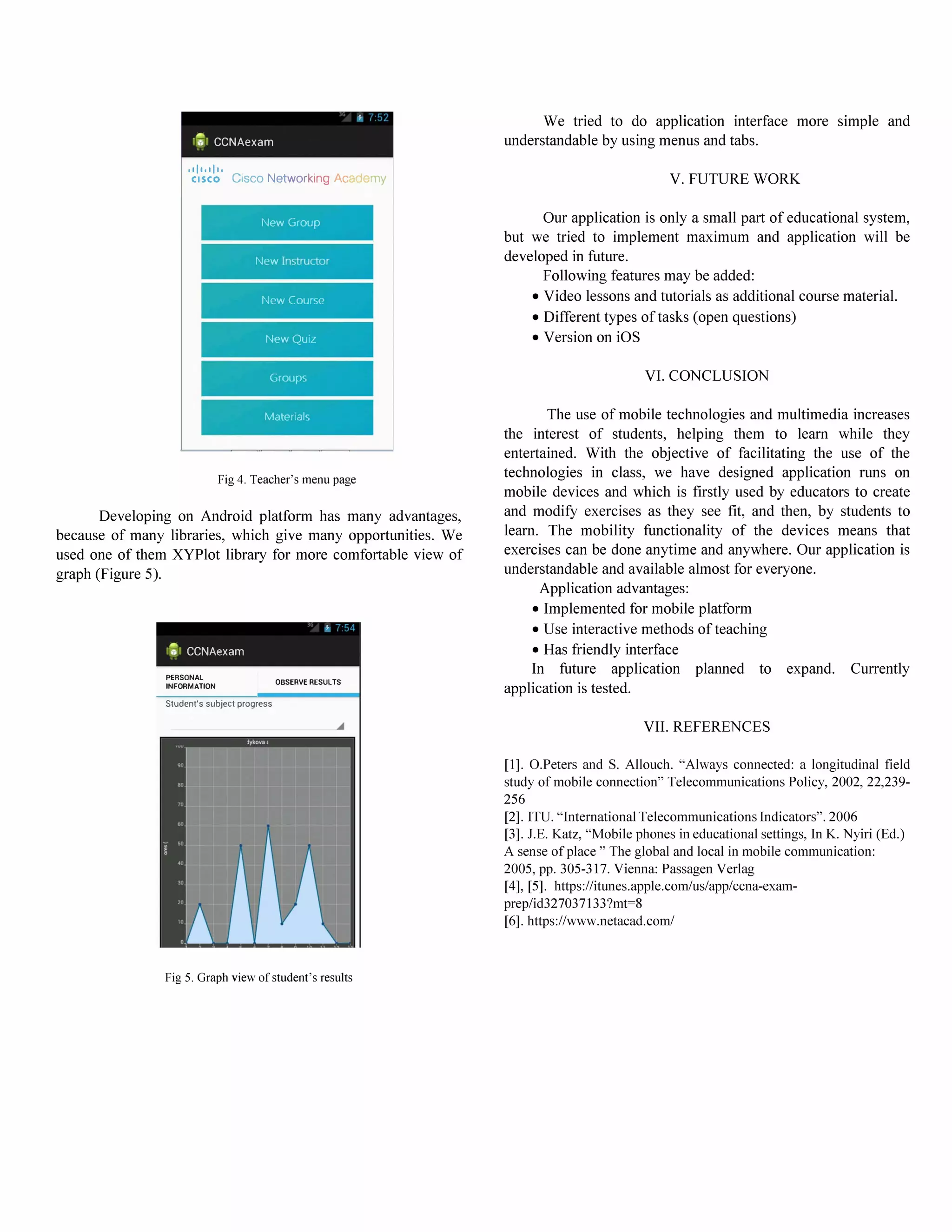 f
,I!, CCNAexam
011.01110
CISCO Cisco Networking Ac my
New Group
New Instructor
New Course
New Qu,z
Groups
Matenals
Fig 4. Teacher's menu page
Developing on Android platfonn has many advantages,
because of many libraries, which give many opportunities. We
used one of them XYPlot library for more comfortable view of
graph (Figure 5).
f
,'F}, CCNAexam
PERSONAL
INFORMATION
Student's subject progress
OBSERVE RESULTS
Fig 5. Graph view of student's results
We tried to do application interface more simple and
understandable by using menus and tabs.
V. FUTURE WORK
Our application is only a small part of educational system,
but we tried to implement maximum and application will be
developed in future.
Following features may be added:
• Video lessons and tutorials as additional course material.
• Different types of tasks (open questions)
• Version on iOS
VI. CONCLUSION
The use of mobile technologies and multimedia increases
the interest of students, helping them to learn while they
entertained. With the objective of facilitating the use of the
technologies in class, we have designed application runs on
mobile devices and which is fIrstly used by educators to create
and modify exercises as they see fIt, and then, by students to
learn. The mobility functionality of the devices means that
exercises can be done anytime and anywhere. Our application is
understandable and available almost for everyone.
Application advantages:
• Implemented for mobile platform
• Use interactive methods of teaching
• Has friendly interface
In future application planned to expand. Currently
application is tested.
VII. REFERENCES
[1]. O.Peters and S. Allouch. "Always connected: a longitudinal field
study of mobile connection" Telecommunications Policy, 2002, 22,239-
256
[2]. ITU. "International Telecommunications Indicators". 2006
[3]. lE. Katz, "Mobile phones in educational settings, In K. Nyiri (Ed.)
A sense of place " The global and local in mobile communication:
2005, pp. 305-317. Vienna: Passagen Verlag
[4], [5]. https:!!itunes.apple.com!us!app!ccna-exam­
preplid327037133?mt=8
[6]. https:!!www.netacad.com!
 