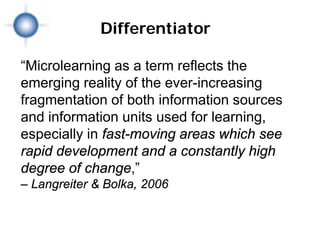 Differentiator

“Microlearning as a term reflects the
emerging reality of the ever-increasing
fragmentation of both information sources
and information units used for learning,
especially in fast-moving areas which see
rapid development and a constantly high
degree of change,”
– Langreiter & Bolka, 2006
 
