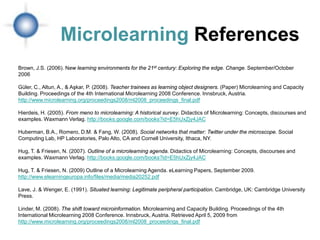 Microlearning References
Brown, J.S. (2006). New learning environments for the 21st century: Exploring the edge. Change. September/October
2006

Güler, C., Altun, A., & Aşkar, P. (2008). Teacher trainees as learning object designers. (Paper) Microlearning and Capacity
Building. Proceedings of the 4th International Microlearning 2008 Conference. Innsbruck, Austria.
http://www.microlearning.org/proceedings2008/ml2008_proceedings_final.pdf

Hierdeis, H. (2005). From meno to microlearning: A historical survey. Didactics of Microlearning: Concepts, discourses and
examples. Waxmann Verlag. http://books.google.com/books?id=E5hUxZjy4JAC

Huberman, B.A., Romero, D.M. & Fang, W. (2008). Social networks that matter: Twitter under the microscope. Social
Computing Lab, HP Laboratories, Palo Alto, CA and Cornell University, Ithaca, NY.

Hug, T. & Friesen, N. (2007). Outline of a microlearning agenda. Didactics of Microlearning: Concepts, discourses and
examples. Waxmann Verlag. http://books.google.com/books?id=E5hUxZjy4JAC

Hug, T. & Friesen, N. (2009) Outline of a Microlearning Agenda. eLearning Papers, September 2009.
http://www.elearningeuropa.info/files/media/media20252.pdf

Lave, J. & Wenger, E. (1991). Situated learning: Legitimate peripheral participation. Cambridge, UK: Cambridge University
Press.

Linder, M. (2008). The shift toward microinformation. Microlearning and Capacity Building. Proceedings of the 4th
International Microlearning 2008 Conference. Innsbruck, Austria. Retrieved April 5, 2009 from
http://www.microlearning.org/proceedings2008/ml2008_proceedings_final.pdf
 