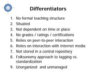 Differentiators
1. No formal teaching structure
2. Situated
3. Not dependent on time or place
4. No grades / ratings / certifications
5. Relies on peer-to-peer interaction
6. Relies on interaction with Internet media
7. Not stored in a central repository
8. Folksonomy approach to tagging vs.
   standardization
9. Unorganized and unmanaged
 