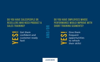 LEARN MORE
Do you have salespeople or resellers who need product & sales training?
Do you have employees whose performance would improve with short training segments?
 