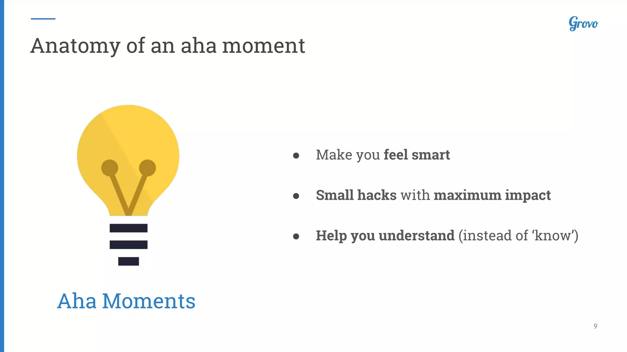 9
Anatomy of an aha moment
● Make you feel smart
● Small hacks with maximum impact
● Help you understand (instead of ‘know’)
Aha Moments
