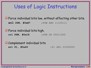 hsabaghianb @ kashanu.ac.irhsabaghianb @ kashanu.ac.ir MicroprocessorsMicroprocessors 1-1-100100
Uses of Logic Instructions
 Force individual bits low, without affecting other bits.
anl PSW, #0xE7 ;PSW AND 11100111
 Force individual bits high.
orl PSW, #0x18 ;PSW OR 00011000
 Complement individual bits
xrl P1, #0x40 ;P1 XRL 01000000
 