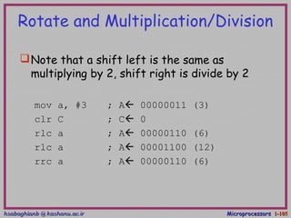 hsabaghianb @ kashanu.ac.irhsabaghianb @ kashanu.ac.ir MicroprocessorsMicroprocessors 1-1-105105
Rotate and Multiplication/Division
Note that a shift left is the same as
multiplying by 2, shift right is divide by 2
mov a, #3 ; A 00000011 (3)
clr C ; C 0
rlc a ; A 00000110 (6)
rlc a ; A 00001100 (12)
rrc a ; A 00000110 (6)
 