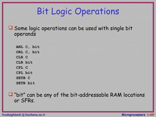 hsabaghianb @ kashanu.ac.irhsabaghianb @ kashanu.ac.ir MicroprocessorsMicroprocessors 1-1-107107
Bit Logic Operations
 Some logic operations can be used with single bit
operands
ANL C, bit
ORL C, bit
CLR C
CLR bit
CPL C
CPL bit
SETB C
SETB bit
 “bit” can be any of the bit-addressable RAM locations
or SFRs.
 
