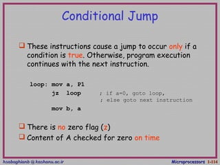 hsabaghianb @ kashanu.ac.irhsabaghianb @ kashanu.ac.ir MicroprocessorsMicroprocessors 1-1-114114
Conditional Jump
 These instructions cause a jump to occur only if a
condition is true. Otherwise, program execution
continues with the next instruction.
loop: mov a, P1
jz loop ; if a=0, goto loop,
; else goto next instruction
mov b, a
 There is no zero flag (z)
 Content of A checked for zero on time
 