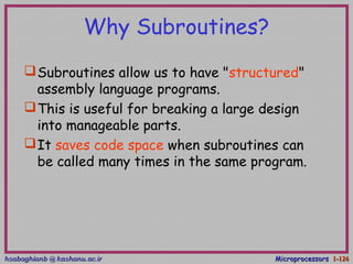 hsabaghianb @ kashanu.ac.irhsabaghianb @ kashanu.ac.ir MicroprocessorsMicroprocessors 1-1-126126
Why Subroutines?
Subroutines allow us to have "structured"
assembly language programs.
This is useful for breaking a large design
into manageable parts.
It saves code space when subroutines can
be called many times in the same program.
 