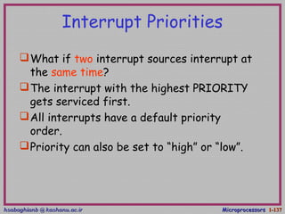hsabaghianb @ kashanu.ac.irhsabaghianb @ kashanu.ac.ir MicroprocessorsMicroprocessors 1-1-137137
Interrupt Priorities
What if two interrupt sources interrupt at
the same time?
The interrupt with the highest PRIORITY
gets serviced first.
All interrupts have a default priority
order.
Priority can also be set to “high” or “low”.
 