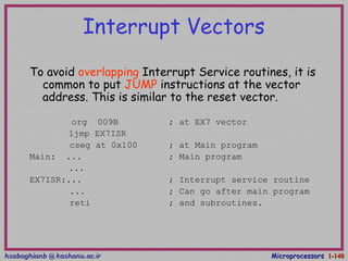 hsabaghianb @ kashanu.ac.irhsabaghianb @ kashanu.ac.ir MicroprocessorsMicroprocessors 1-1-140140
Interrupt Vectors
To avoid overlapping Interrupt Service routines, it is
common to put JUMP instructions at the vector
address. This is similar to the reset vector.
org 009B ; at EX7 vector
ljmp EX7ISR
cseg at 0x100 ; at Main program
Main: ... ; Main program
...
EX7ISR:... ; Interrupt service routine
... ; Can go after main program
reti ; and subroutines.
 