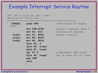 hsabaghianb @ kashanu.ac.irhsabaghianb @ kashanu.ac.ir MicroprocessorsMicroprocessors 1-1-141141
Example Interrupt Service Routine
;EX7 ISR to blink the LED 5 times.
;Modifies R0, R5-R7, bank 3.
;----------------------------------------------------
ISRBLK: push PSW ;save state of status
word
mov PSW,#18h ;select register bank 3
mov R0, #10 ;initialize counter
Loop2: mov R7, #02h ;delay a while
Loop1: mov R6, #00h
Loop0: mov R5, #00h
djnz R5, $
djnz R6, Loop0
djnz R7, Loop1
cpl P1.6 ;complement LED value
djnz R0, Loop2 ;go on then off 10 times
pop PSW
reti
 