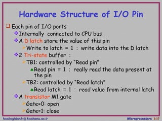 hsabaghianb @ kashanu.ac.irhsabaghianb @ kashanu.ac.ir MicroprocessorsMicroprocessors 1-1-1717
Hardware Structure of I/O Pin
 Each pin of I/O ports
Internally connected to CPU bus
A D latch store the value of this pin
Write to latch ＝ 1 ： write data into the D latch
2 Tri-state buffer ：
TB1: controlled by “Read pin”
♠Read pin ＝ 1 ： really read the data present at
the pin
TB2: controlled by “Read latch”
♠Read latch ＝ 1 ： read value from internal latch
A transistor M1 gate
Gate=0: open
Gate=1: close
 