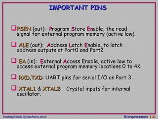 hsabaghianb @ kashanu.ac.irhsabaghianb @ kashanu.ac.ir MicroprocessorsMicroprocessors 1-1-2323
IMPORTANT PINSIMPORTANT PINS
PSENPSEN (out):(out): PProgramrogram SStoretore EnEnable, the readable, the read
signal for external program memory (active low).signal for external program memory (active low).
 ALEALE (out):(out): AAddressddress LLatchatch EEnable, to latchnable, to latch
address outputs at Port0 and Port2address outputs at Port0 and Port2
 EAEA (in):(in): EExternalxternal AAccess Enable, active low toccess Enable, active low to
access external program memory locations 0 to 4Kaccess external program memory locations 0 to 4K
 RXDRXD,,TXDTXD: UART pins for serial I/O on Port 3: UART pins for serial I/O on Port 3
 XTAL1XTAL1 && XTAL2XTAL2: Crystal inputs for internal: Crystal inputs for internal
oscillator.oscillator.
 
