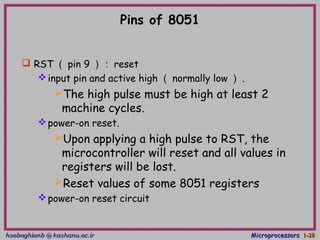 hsabaghianb @ kashanu.ac.irhsabaghianb @ kashanu.ac.ir MicroprocessorsMicroprocessors 1-1-2828
Pins of 8051
 RST （ pin 9 ）： reset
input pin and active high （ normally low ） .
The high pulse must be high at least 2
machine cycles.
power-on reset.
Upon applying a high pulse to RST, the
microcontroller will reset and all values in
registers will be lost.
Reset values of some 8051 registers
power-on reset circuit
 