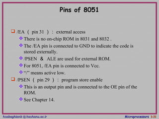 hsabaghianb @ kashanu.ac.irhsabaghianb @ kashanu.ac.ir MicroprocessorsMicroprocessors 1-1-3131
Pins of 8051
 /EA （ pin 31 ）： external access
There is no on-chip ROM in 8031 and 8032 .
The /EA pin is connected to GND to indicate the code is
stored externally.
/PSEN ＆ ALE are used for external ROM.
For 8051, /EA pin is connected to Vcc.
“/” means active low.
 /PSEN （ pin 29 ）： program store enable
This is an output pin and is connected to the OE pin of the
ROM.
See Chapter 14.
 
