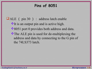 hsabaghianb @ kashanu.ac.irhsabaghianb @ kashanu.ac.ir MicroprocessorsMicroprocessors 1-1-3232
Pins of 8051
ALE （ pin 30 ）： address latch enable
It is an output pin and is active high.
8051 port 0 provides both address and data.
The ALE pin is used for de-multiplexing the
address and data by connecting to the G pin of
the 74LS373 latch.
 