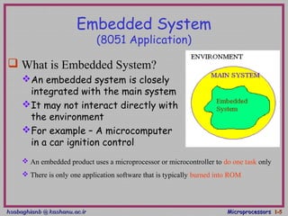 hsabaghianb @ kashanu.ac.irhsabaghianb @ kashanu.ac.ir MicroprocessorsMicroprocessors 1-1-55
Embedded System
(8051 Application)
 What is Embedded System?
An embedded system is closely
integrated with the main system
It may not interact directly with
the environment
For example – A microcomputer
in a car ignition control
 An embedded product uses a microprocessor or microcontroller to do one task only
 There is only one application software that is typically burned into ROM
 