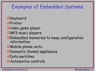 hsabaghianb @ kashanu.ac.irhsabaghianb @ kashanu.ac.ir MicroprocessorsMicroprocessors 1-1-66
Examples of Embedded Systems
Keyboard
Printer
video game player
MP3 music players
Embedded memories to keep configuration
information
Mobile phone units
Domestic (home) appliances
Data switches
Automotive controls
 