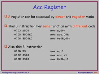 hsabaghianb @ kashanu.ac.irhsabaghianb @ kashanu.ac.ir MicroprocessorsMicroprocessors 1-1-6868
Acc Register
 A register can be accessed by direct and register mode
 This 3 instruction has same function with different code
0703 E500 mov a,00h
0705 8500E0 mov acc,00h
0708 8500E0 mov 0e0h,00h
 Also this 3 instruction
070B E9 mov a,r1
070C 89E0 mov acc,r1
070E 89E0 mov 0e0h,r1
 