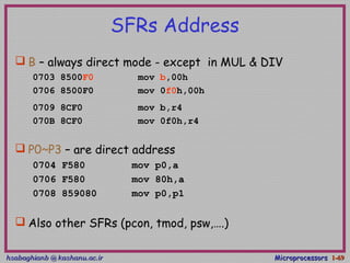 hsabaghianb @ kashanu.ac.irhsabaghianb @ kashanu.ac.ir MicroprocessorsMicroprocessors 1-1-6969
SFRs Address
 B – always direct mode - except in MUL & DIV
0703 8500F0 mov b,00h
0706 8500F0 mov 0f0h,00h
0709 8CF0 mov b,r4
070B 8CF0 mov 0f0h,r4
 P0~P3 – are direct address
0704 F580 mov p0,a
0706 F580 mov 80h,a
0708 859080 mov p0,p1
 Also other SFRs (pcon, tmod, psw,….)
 