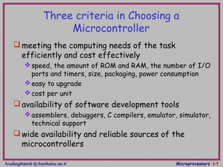 hsabaghianb @ kashanu.ac.irhsabaghianb @ kashanu.ac.ir MicroprocessorsMicroprocessors 1-1-77
Three criteria in Choosing a
Microcontroller
meeting the computing needs of the task
efficiently and cost effectively
speed, the amount of ROM and RAM, the number of I/O
ports and timers, size, packaging, power consumption
easy to upgrade
cost per unit
availability of software development tools
assemblers, debuggers, C compilers, emulator, simulator,
technical support
wide availability and reliable sources of the
microcontrollers
 
