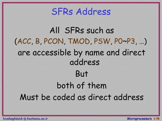 hsabaghianb @ kashanu.ac.irhsabaghianb @ kashanu.ac.ir MicroprocessorsMicroprocessors 1-1-7070
SFRs Address
All SFRs such as
(ACC, B, PCON, TMOD, PSW, P0~P3, …)
are accessible by name and direct
address
But
both of them
Must be coded as direct address
 