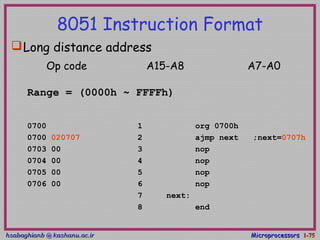 hsabaghianb @ kashanu.ac.irhsabaghianb @ kashanu.ac.ir MicroprocessorsMicroprocessors 1-1-7575
8051 Instruction Format
Long distance address
Range = (0000h ~ FFFFh)
0700 1 org 0700h
0700 020707 2 ajmp next ;next=0707h
0703 00 3 nop
0704 00 4 nop
0705 00 5 nop
0706 00 6 nop
7 next:
8 end
Op code A15-A8 A7-A0
 