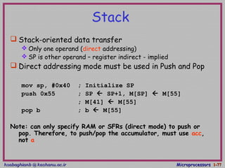 hsabaghianb @ kashanu.ac.irhsabaghianb @ kashanu.ac.ir MicroprocessorsMicroprocessors 1-1-7777
Stack
 Stack-oriented data transfer
 Only one operand (direct addressing)
 SP is other operand – register indirect - implied
 Direct addressing mode must be used in Push and Pop
mov sp, #0x40 ; Initialize SP
push 0x55 ; SP  SP+1, M[SP]  M[55]
; M[41]  M[55]
pop b ; b  M[55]
Note: can only specify RAM or SFRs (direct mode) to push or
pop. Therefore, to push/pop the accumulator, must use acc,
not a
 