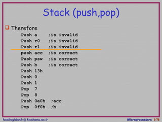 hsabaghianb @ kashanu.ac.irhsabaghianb @ kashanu.ac.ir MicroprocessorsMicroprocessors 1-1-7878
Stack (push,pop)
 Therefore
Push a ;is invalid
Push r0 ;is invalid
Push r1 ;is invalid
push acc ;is correct
Push psw ;is correct
Push b ;is correct
Push 13h
Push 0
Push 1
Pop 7
Pop 8
Push 0e0h ;acc
Pop 0f0h ;b
 