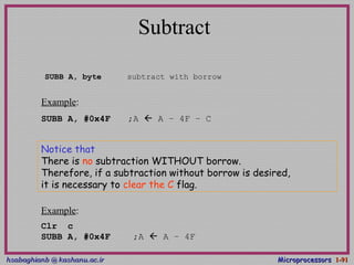 hsabaghianb @ kashanu.ac.irhsabaghianb @ kashanu.ac.ir MicroprocessorsMicroprocessors 1-1-9191
Subtract
SUBB A, byte subtract with borrow
Example:
SUBB A, #0x4F ;A  A – 4F – C
Notice that
There is no subtraction WITHOUT borrow.
Therefore, if a subtraction without borrow is desired,
it is necessary to clear the C flag.
Example:
Clr c
SUBB A, #0x4F ;A  A – 4F
 
