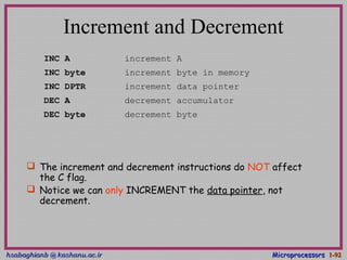 hsabaghianb @ kashanu.ac.irhsabaghianb @ kashanu.ac.ir MicroprocessorsMicroprocessors 1-1-9292
Increment and Decrement
 The increment and decrement instructions do NOT affect
the C flag.
 Notice we can only INCREMENT the data pointer, not
decrement.
INC A increment A
INC byte increment byte in memory
INC DPTR increment data pointer
DEC A decrement accumulator
DEC byte decrement byte
 