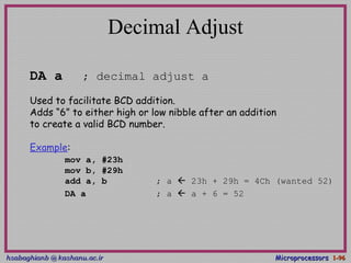 hsabaghianb @ kashanu.ac.irhsabaghianb @ kashanu.ac.ir MicroprocessorsMicroprocessors 1-1-9696
Decimal Adjust
DA a ; decimal adjust a
Used to facilitate BCD addition.
Adds “6” to either high or low nibble after an addition
to create a valid BCD number.
Example:
mov a, #23h
mov b, #29h
add a, b ; a  23h + 29h = 4Ch (wanted 52)
DA a ; a  a + 6 = 52
 