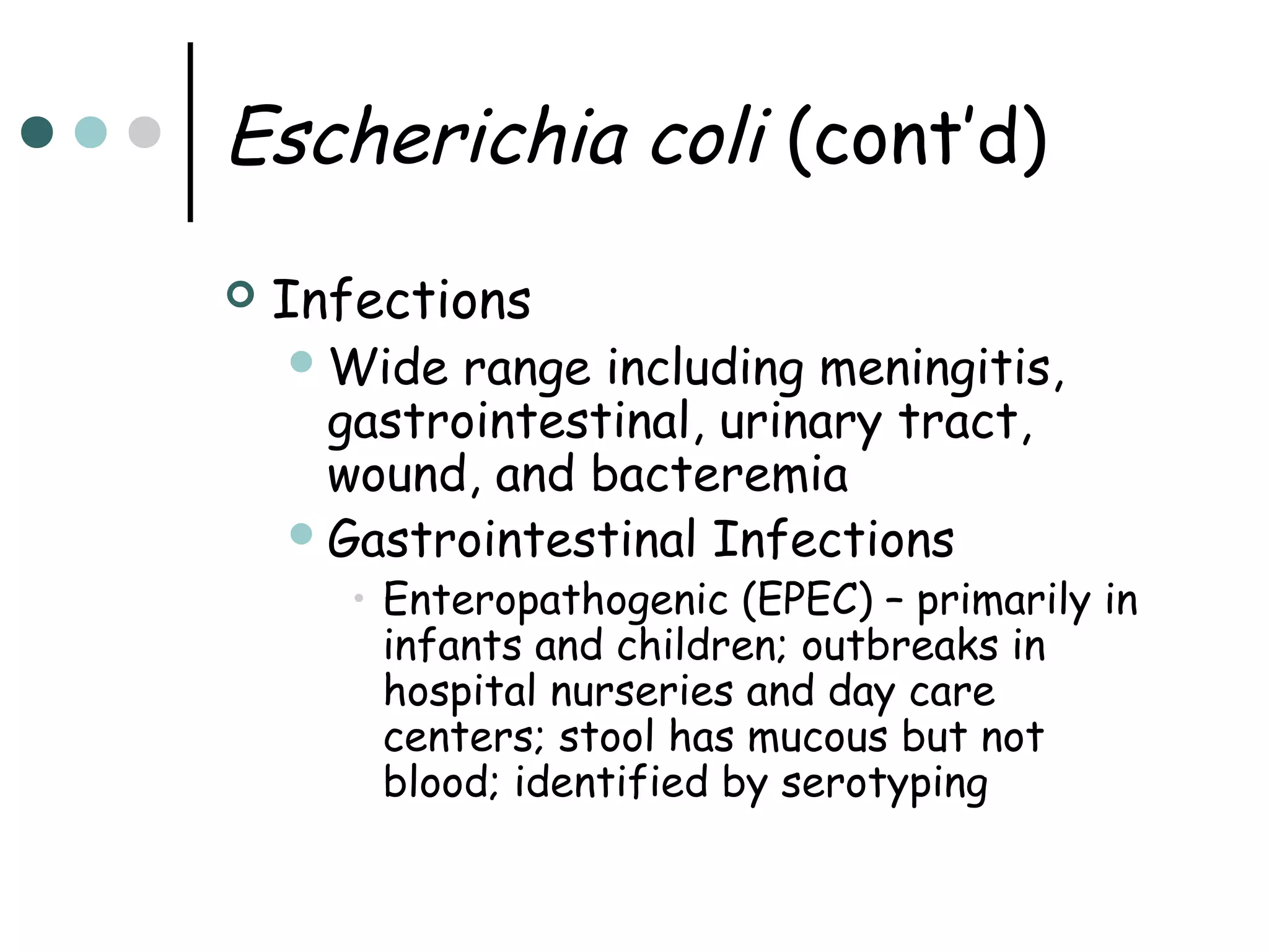 Escherichia coli (cont’d)


Infections
 Wide

range including meningitis,
gastrointestinal, urinary tract,
wound, and bacteremia
 Gastrointestinal Infections

• Enteropathogenic (EPEC) – primarily in
infants and children; outbreaks in
hospital nurseries and day care
centers; stool has mucous but not
blood; identified by serotyping

 