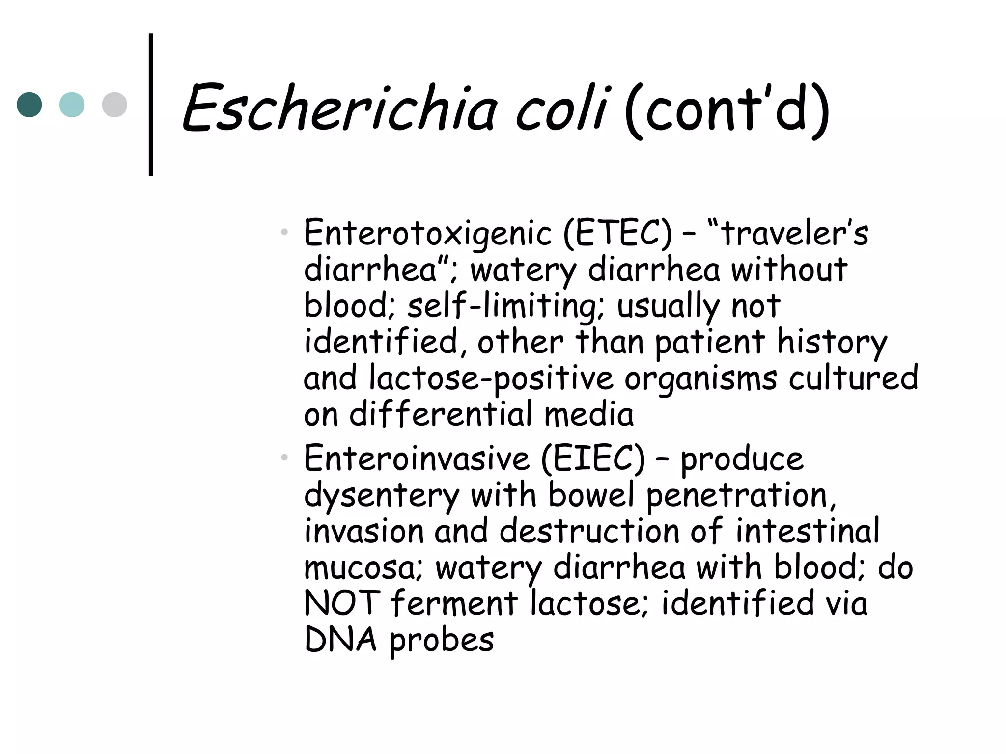 Escherichia coli (cont’d)
• Enterotoxigenic (ETEC) – “traveler’s
diarrhea”; watery diarrhea without
blood; self-limiting; usually not
identified, other than patient history
and lactose-positive organisms cultured
on differential media
• Enteroinvasive (EIEC) – produce
dysentery with bowel penetration,
invasion and destruction of intestinal
mucosa; watery diarrhea with blood; do
NOT ferment lactose; identified via
DNA probes

 