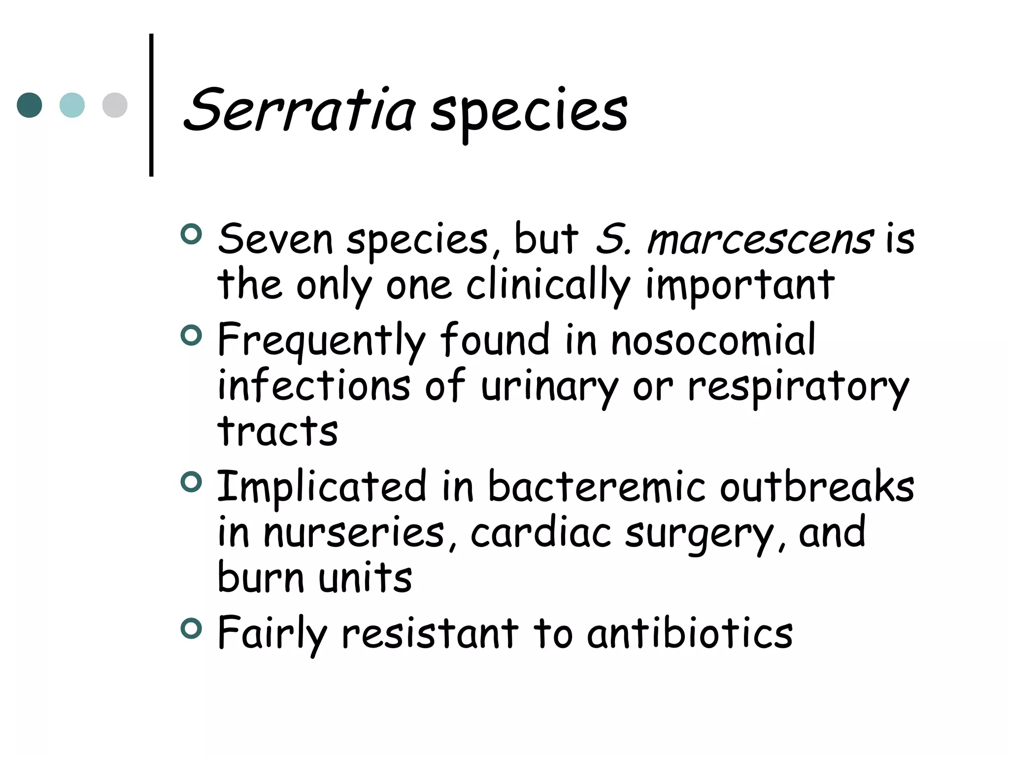 Serratia species
Seven species, but S. marcescens is
the only one clinically important
 Frequently found in nosocomial
infections of urinary or respiratory
tracts
 Implicated in bacteremic outbreaks
in nurseries, cardiac surgery, and
burn units
 Fairly resistant to antibiotics


 