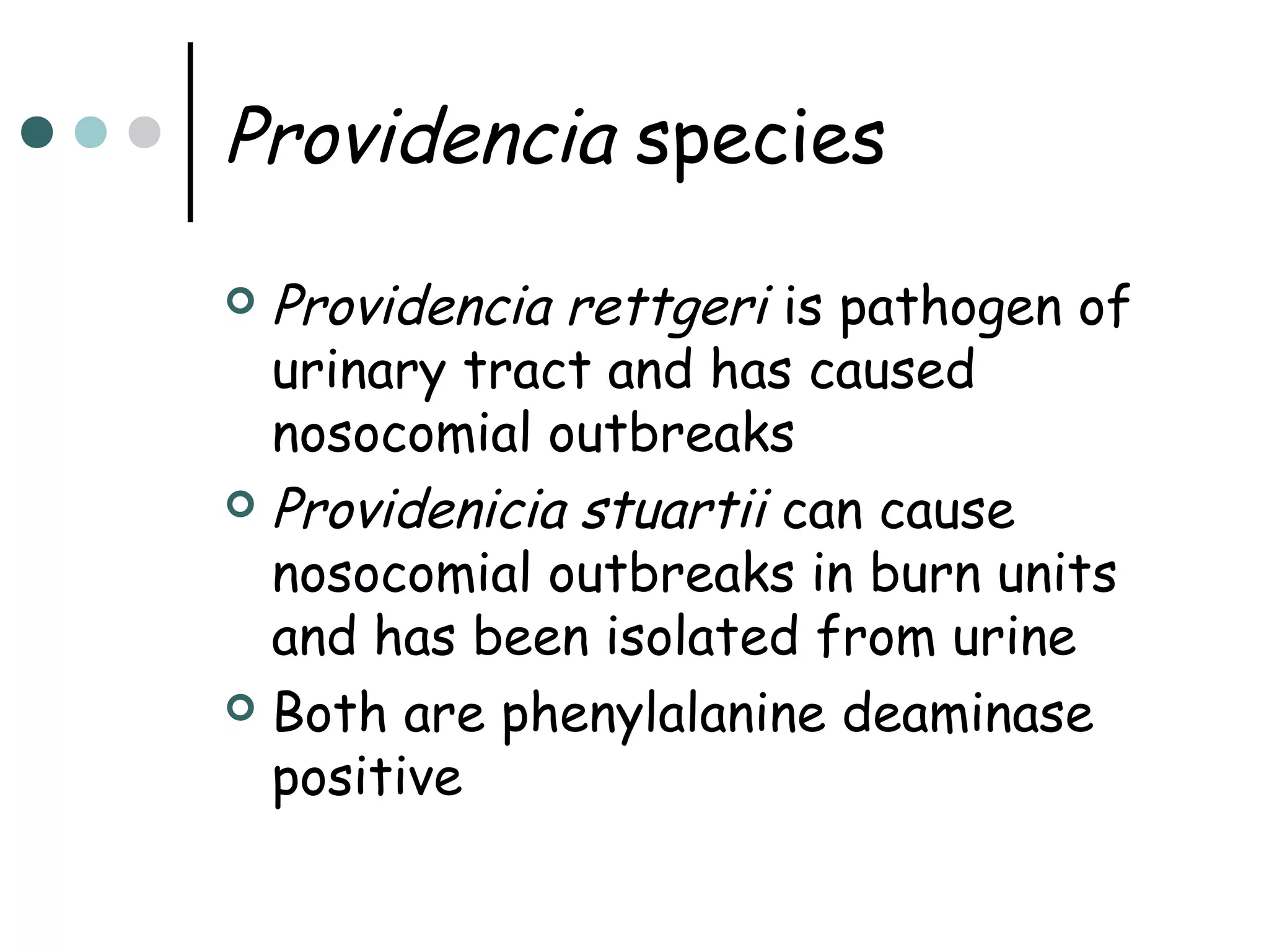 Providencia species
Providencia rettgeri is pathogen of
urinary tract and has caused
nosocomial outbreaks
 Providenicia stuartii can cause
nosocomial outbreaks in burn units
and has been isolated from urine
 Both are phenylalanine deaminase
positive


 