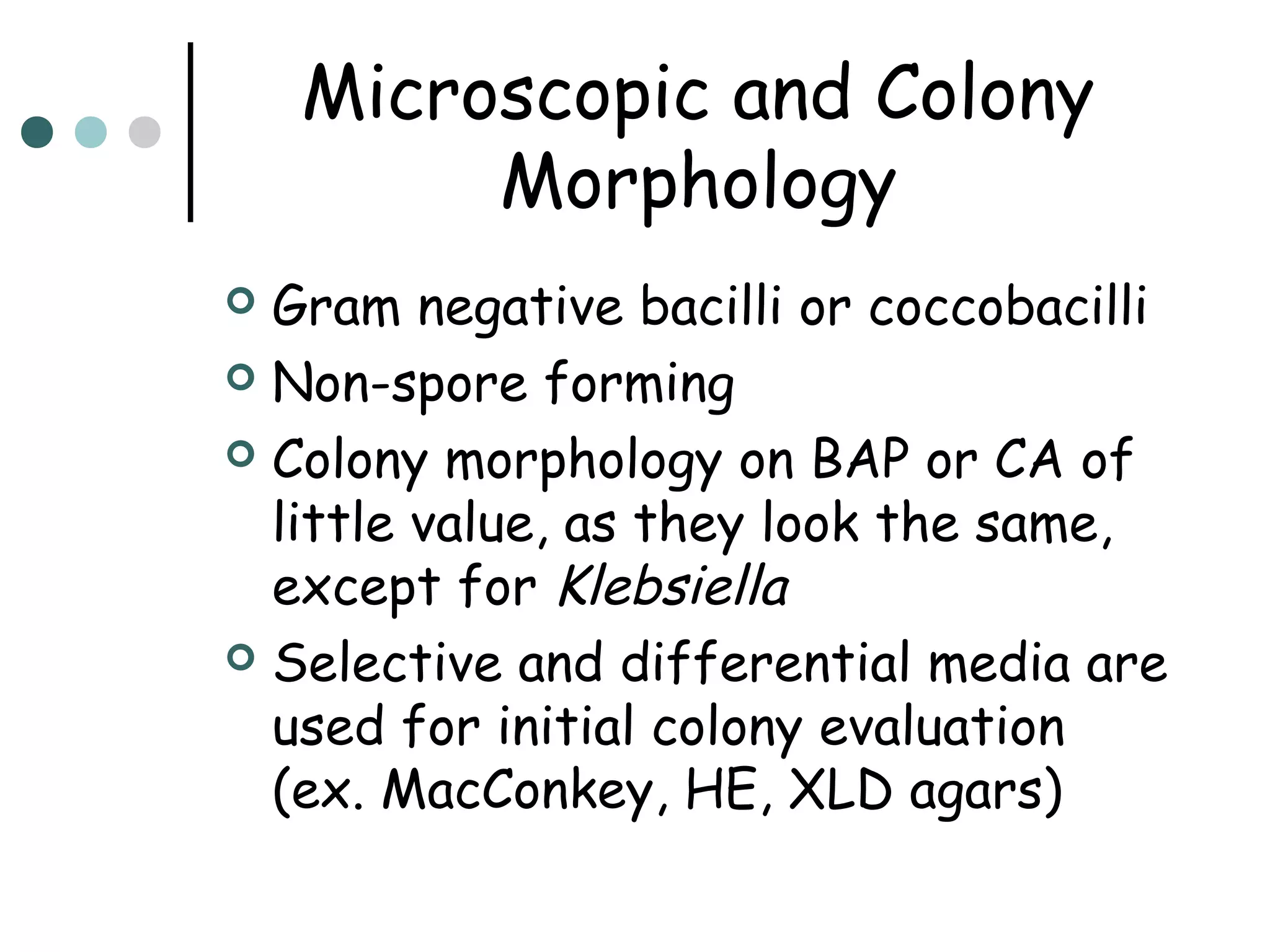 Microscopic and Colony
Morphology
Gram negative bacilli or coccobacilli
 Non-spore forming
 Colony morphology on BAP or CA of
little value, as they look the same,
except for Klebsiella
 Selective and differential media are
used for initial colony evaluation
(ex. MacConkey, HE, XLD agars)


 