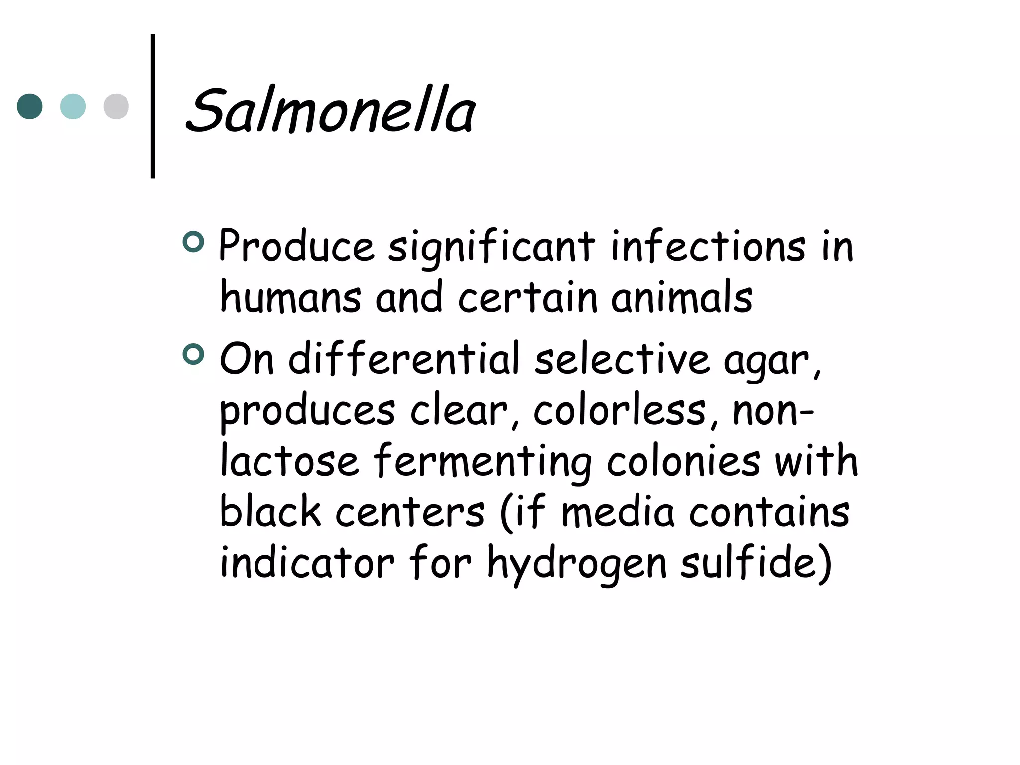 Salmonella
Produce significant infections in
humans and certain animals
 On differential selective agar,
produces clear, colorless, nonlactose fermenting colonies with
black centers (if media contains
indicator for hydrogen sulfide)


 
