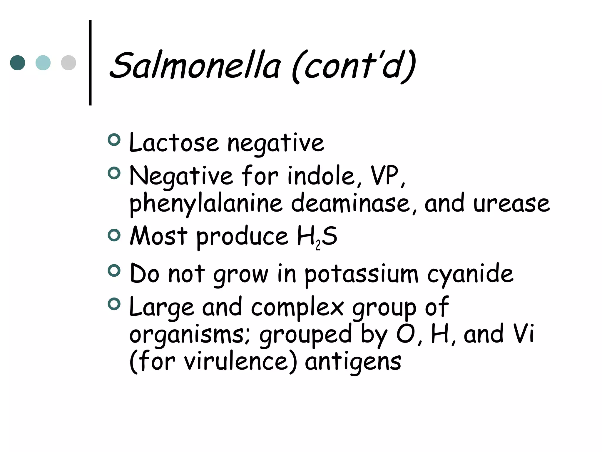 Salmonella (cont’d)
Lactose negative
 Negative for indole, VP,
phenylalanine deaminase, and urease
 Most produce H S
2
 Do not grow in potassium cyanide
 Large and complex group of
organisms; grouped by O, H, and Vi
(for virulence) antigens


 