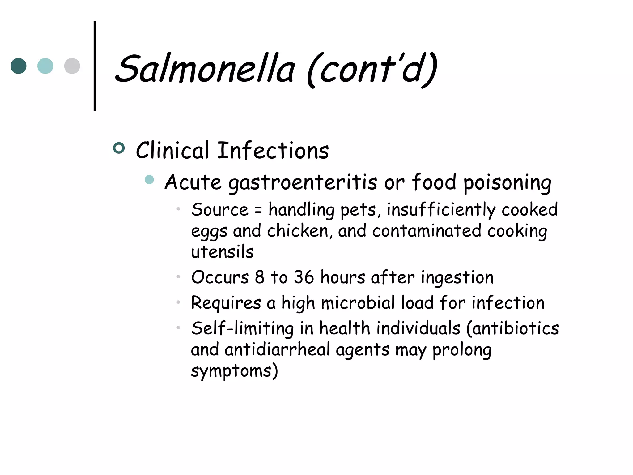 Salmonella (cont’d)


Clinical Infections
 Acute

gastroenteritis or food poisoning

• Source = handling pets, insufficiently cooked
eggs and chicken, and contaminated cooking
utensils
• Occurs 8 to 36 hours after ingestion
• Requires a high microbial load for infection
• Self-limiting in health individuals (antibiotics
and antidiarrheal agents may prolong
symptoms)

 