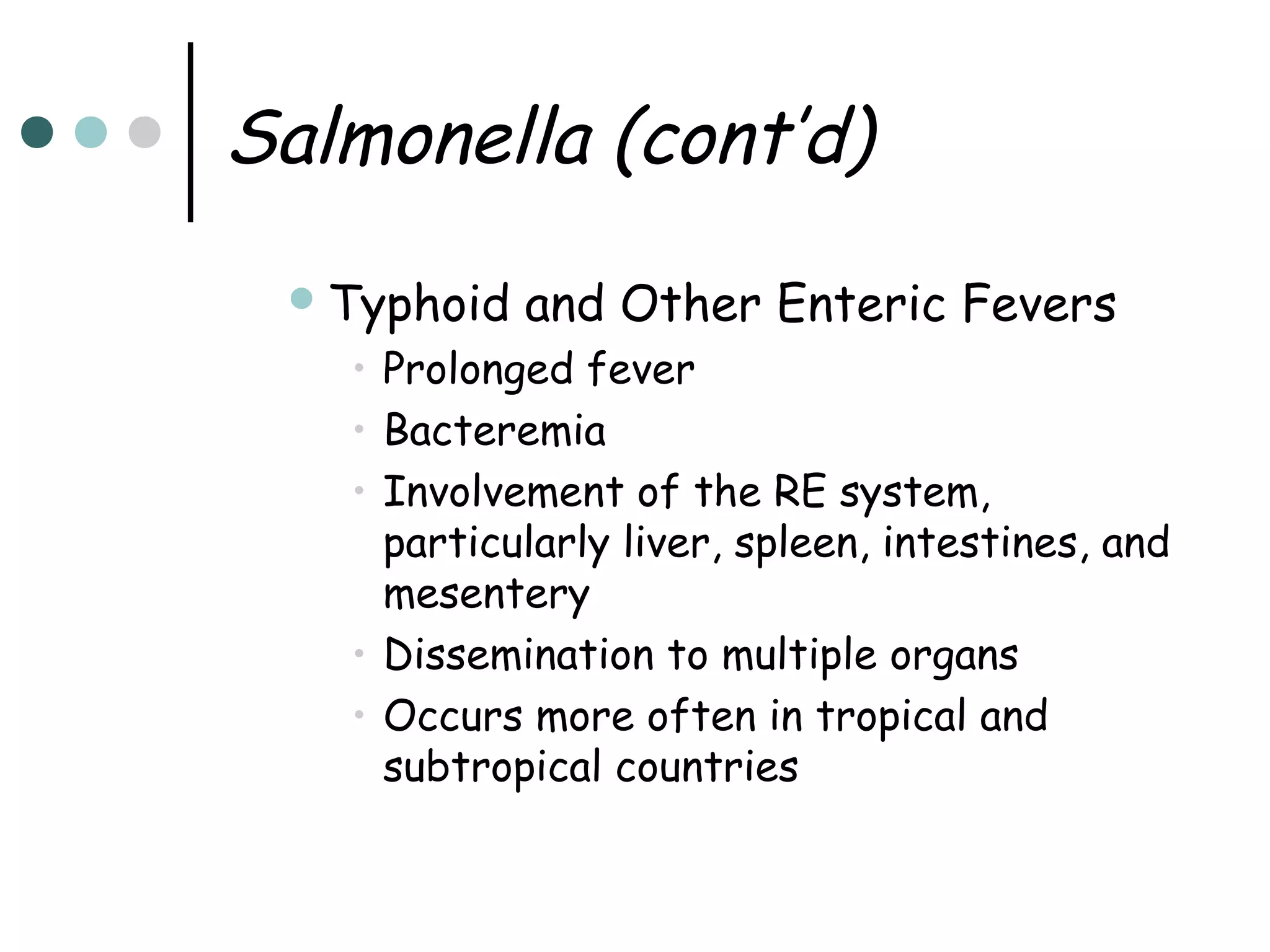 Salmonella (cont’d)
 Typhoid

and Other Enteric Fevers

• Prolonged fever
• Bacteremia
• Involvement of the RE system,
particularly liver, spleen, intestines, and
mesentery
• Dissemination to multiple organs
• Occurs more often in tropical and
subtropical countries

 