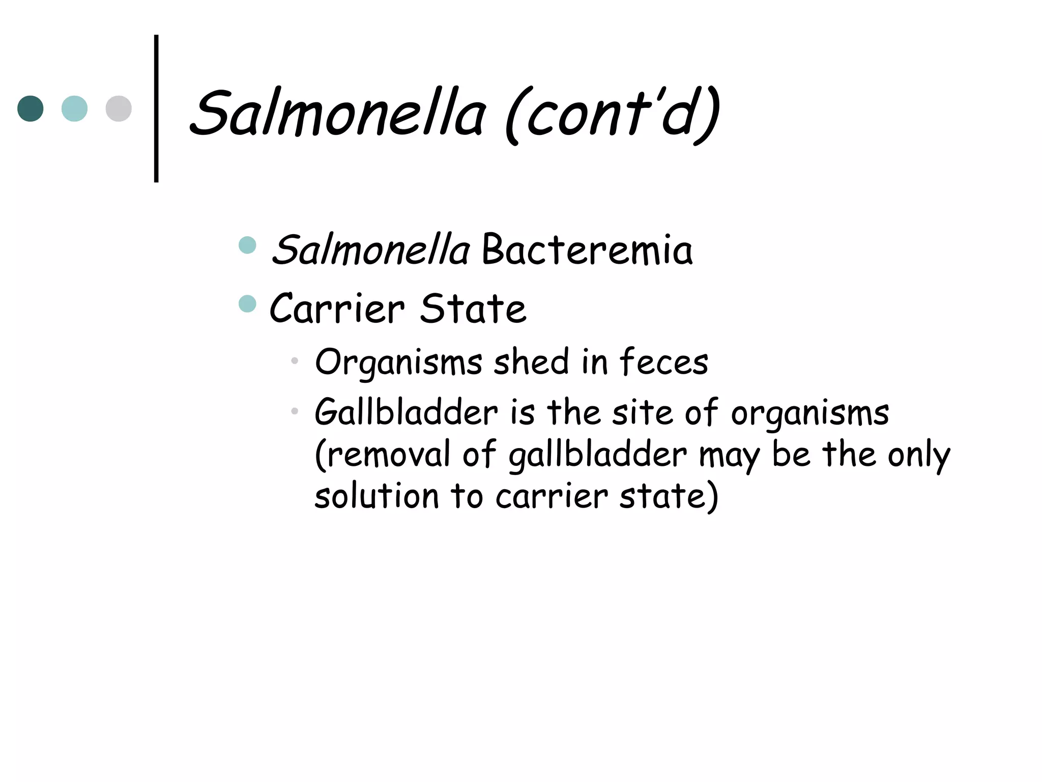 Salmonella (cont’d)
 Salmonella

Bacteremia
 Carrier State
• Organisms shed in feces
• Gallbladder is the site of organisms
(removal of gallbladder may be the only
solution to carrier state)

 