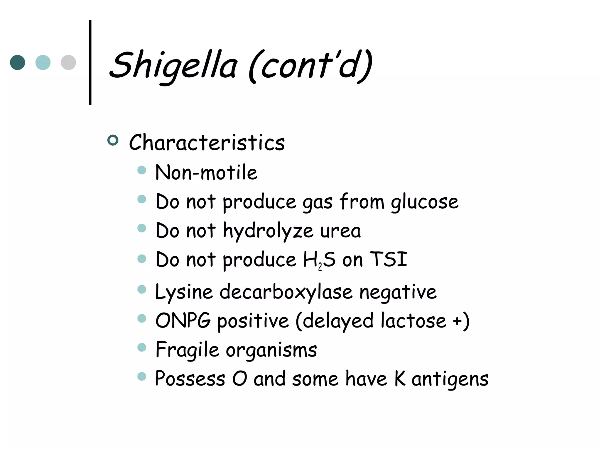 Shigella (cont’d)


Characteristics
 Non-motile
 Do

not produce gas from glucose
 Do not hydrolyze urea
 Do not produce H2S on TSI
 Lysine

decarboxylase negative
 ONPG positive (delayed lactose +)
 Fragile organisms
 Possess O and some have K antigens

 