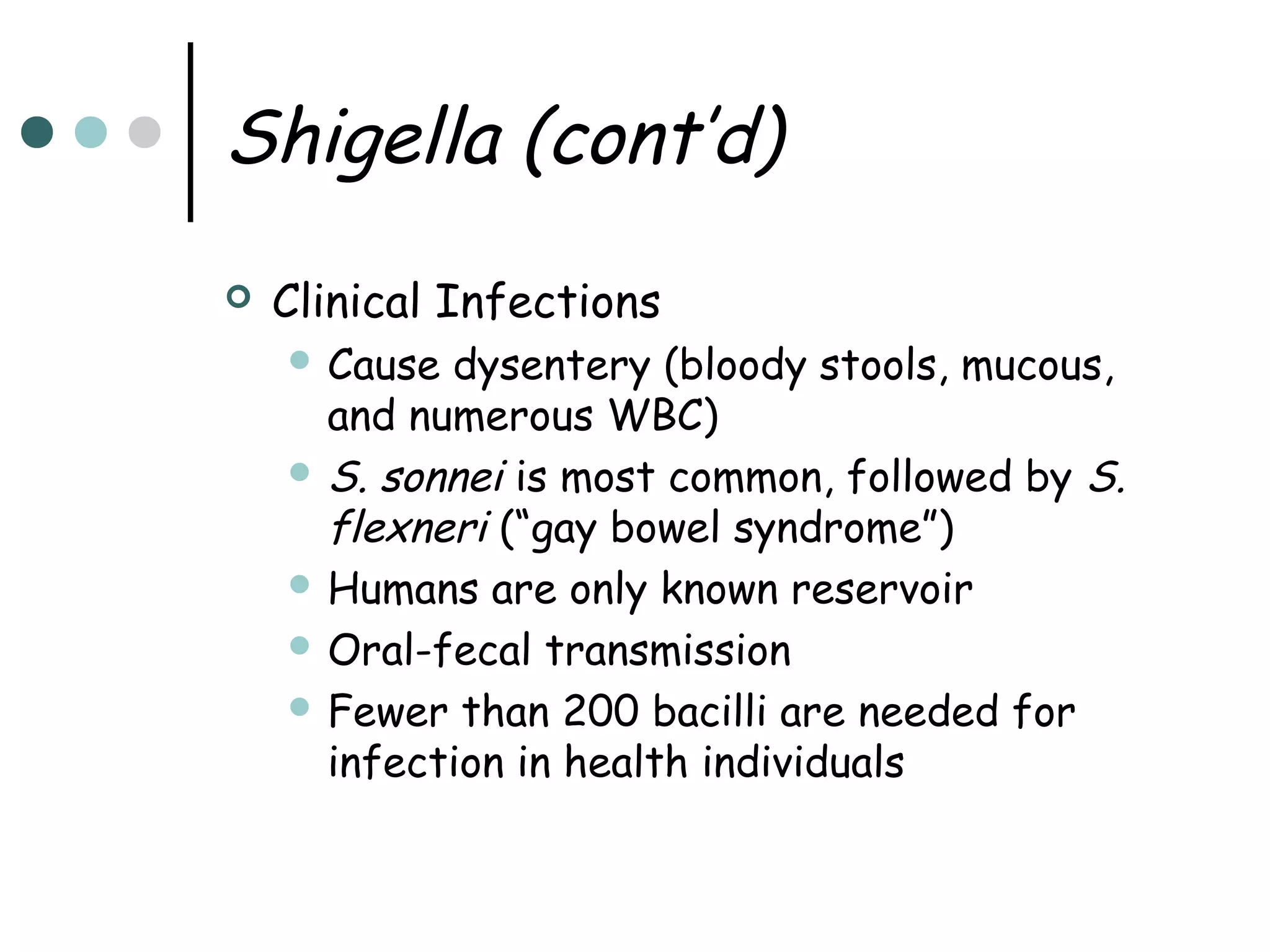 Shigella (cont’d)


Clinical Infections
 Cause

dysentery (bloody stools, mucous,
and numerous WBC)
 S. sonnei is most common, followed by S.
flexneri (“gay bowel syndrome”)
 Humans are only known reservoir
 Oral-fecal transmission
 Fewer than 200 bacilli are needed for
infection in health individuals

 
