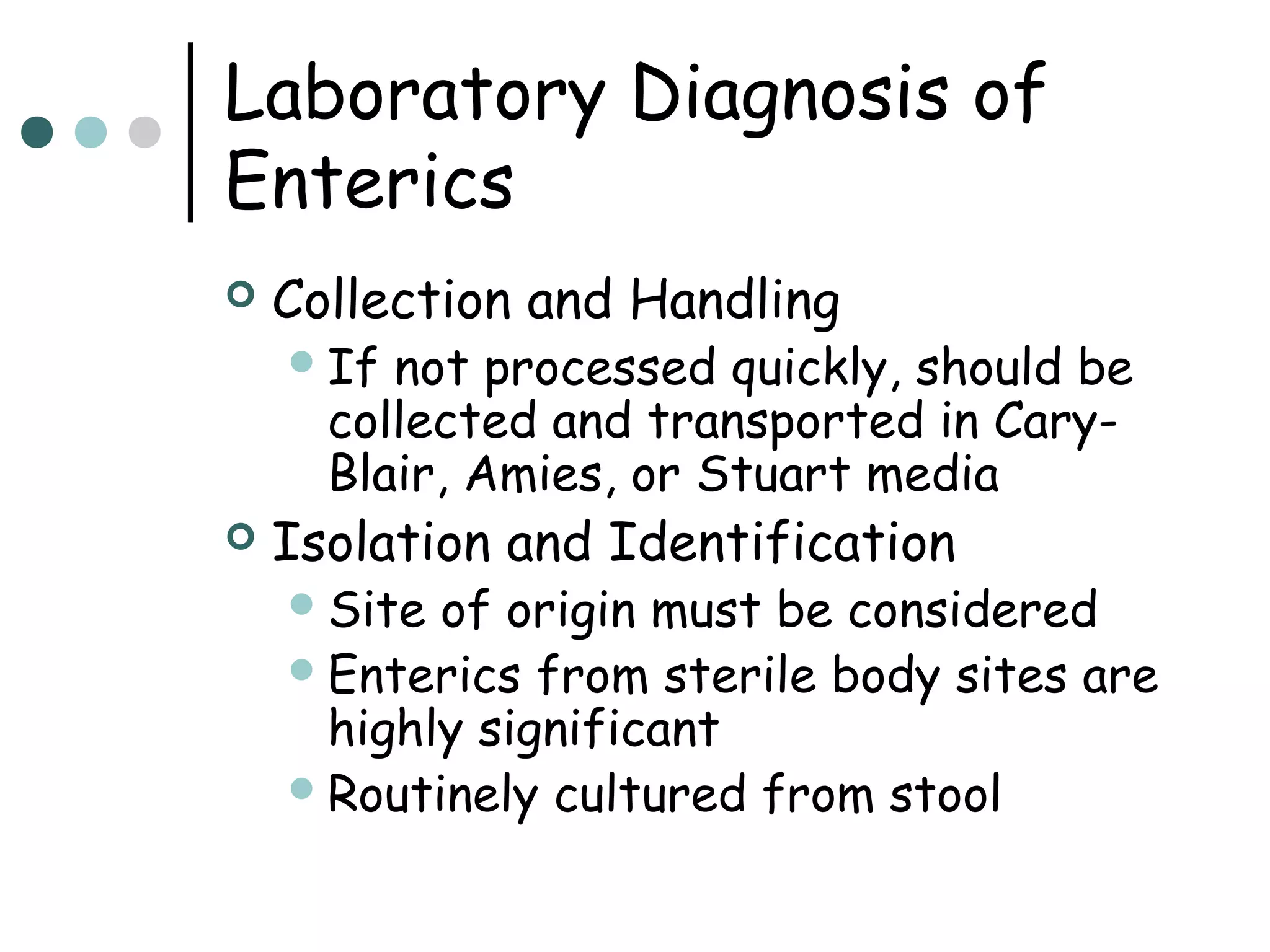 Laboratory Diagnosis of
Enterics


Collection and Handling
 If

not processed quickly, should be
collected and transported in CaryBlair, Amies, or Stuart media



Isolation and Identification
 Site

of origin must be considered
 Enterics from sterile body sites are
highly significant
 Routinely cultured from stool

 