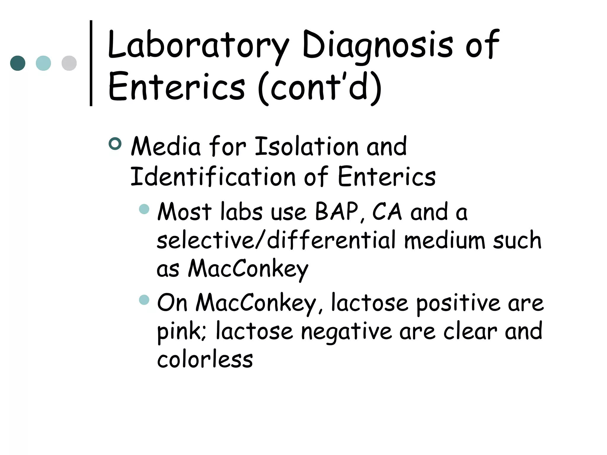 Laboratory Diagnosis of
Enterics (cont’d)


Media for Isolation and
Identification of Enterics
 Most

labs use BAP, CA and a
selective/differential medium such
as MacConkey
 On MacConkey, lactose positive are
pink; lactose negative are clear and
colorless

 